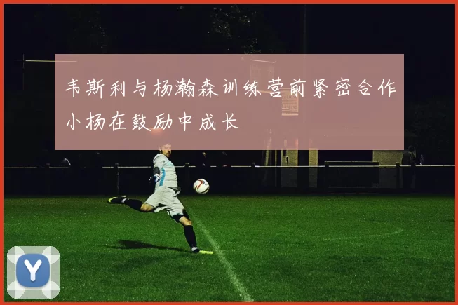韦斯利与杨瀚森训练营前紧密合作小杨在鼓励中成长