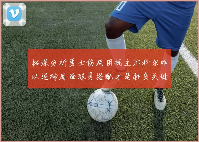 拓媒分析勇士伤病困扰主帅科尔难以逆转局面球员搭配才是胜负关键