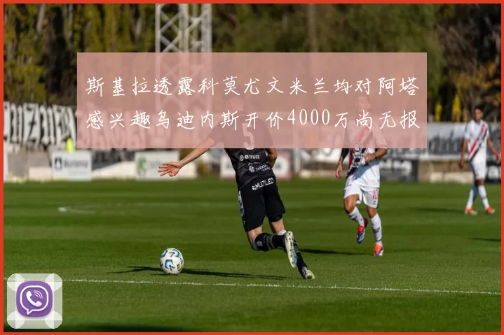 斯基拉透露科莫尤文米兰均对阿塔感兴趣乌迪内斯开价4000万尚无报价
