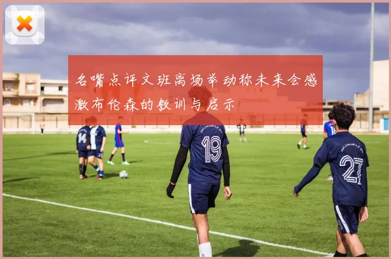 名嘴点评文班离场举动称未来会感激布伦森的教训与启示