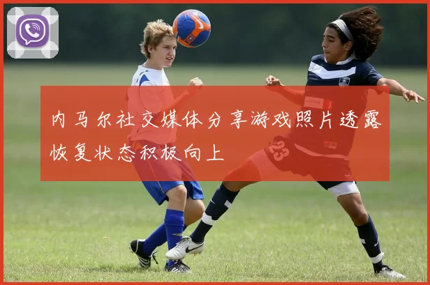 内马尔社交媒体分享游戏照片透露恢复状态积极向上