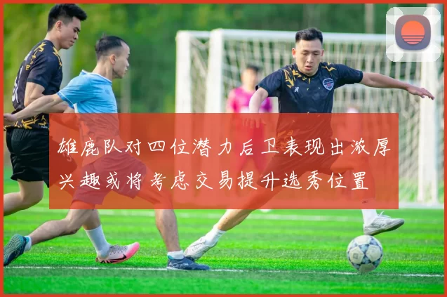 雄鹿队对四位潜力后卫表现出浓厚兴趣或将考虑交易提升选秀位置
