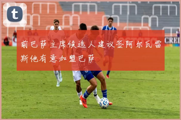 前巴萨主席候选人建议签阿尔瓦雷斯他有意加盟巴萨