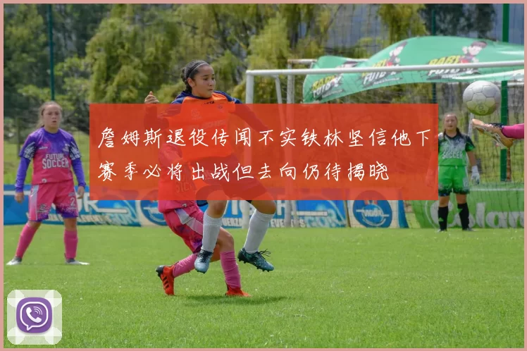 詹姆斯退役传闻不实铁林坚信他下赛季必将出战但去向仍待揭晓