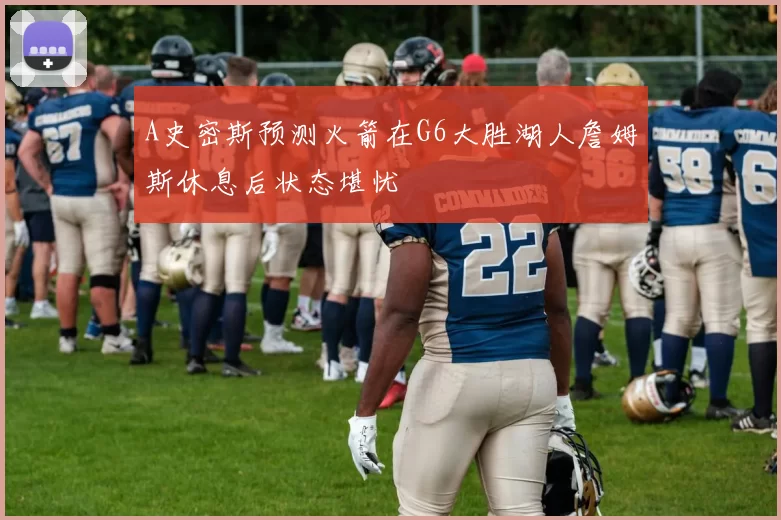 A史密斯预测火箭在G6大胜湖人詹姆斯休息后状态堪忧