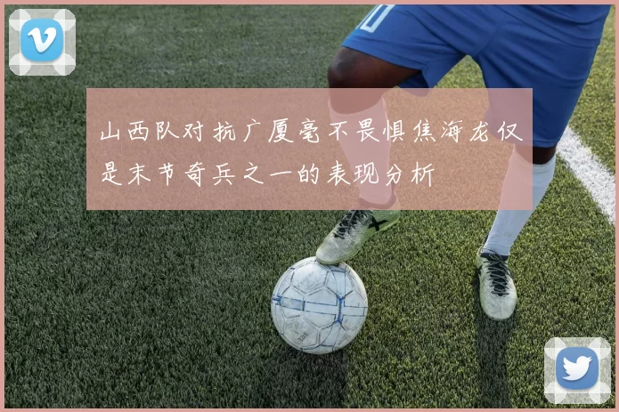 山西队对抗广厦毫不畏惧焦海龙仅是末节奇兵之一的表现分析