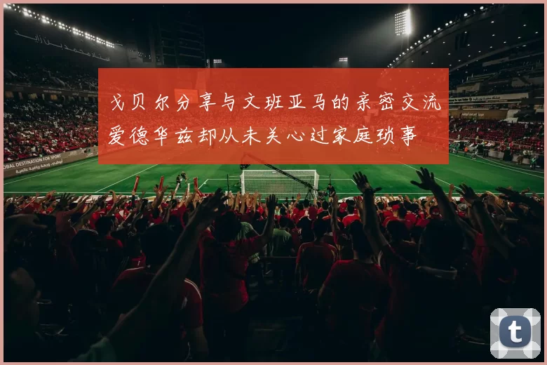 戈贝尔分享与文班亚马的亲密交流爱德华兹却从未关心过家庭琐事