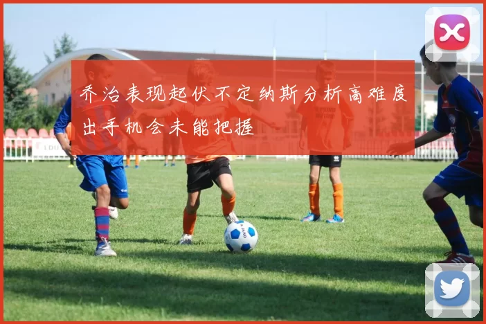 乔治表现起伏不定纳斯分析高难度出手机会未能把握