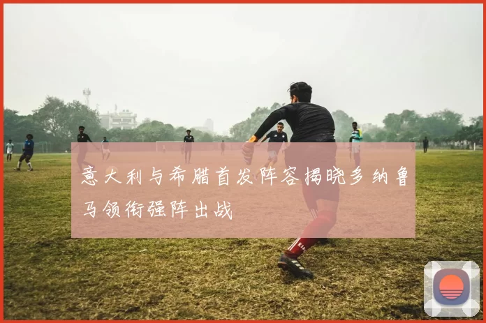 意大利与希腊首发阵容揭晓多纳鲁马领衔强阵出战