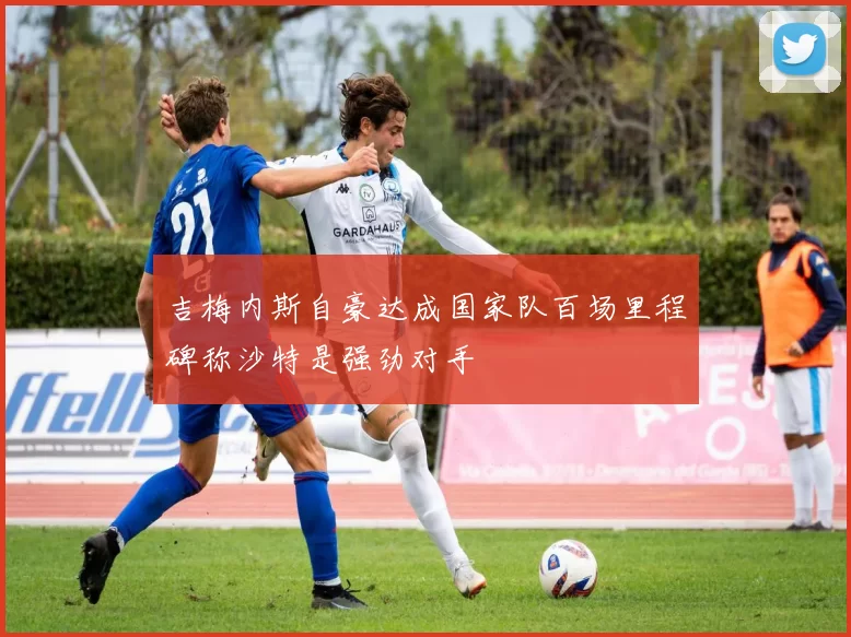 吉梅内斯自豪达成国家队百场里程碑称沙特是强劲对手
