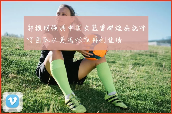 郭振明强调中国女篮曾辉煌成就呼吁团队以更高标准再创佳绩
