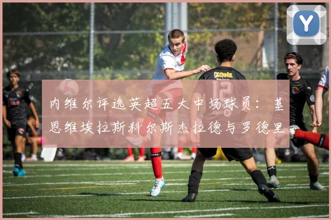内维尔评选英超五大中场球员：基恩维埃拉斯科尔斯杰拉德与罗德里的巅峰对决