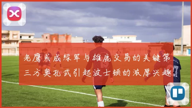 老鹰或成绿军与雄鹿交易的关键第三方奥孔武引起波士顿的浓厚兴趣