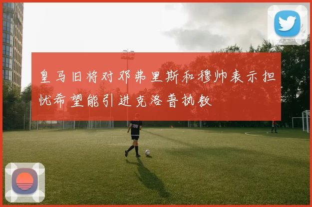 皇马旧将对邓弗里斯和穆帅表示担忧希望能引进克洛普执教