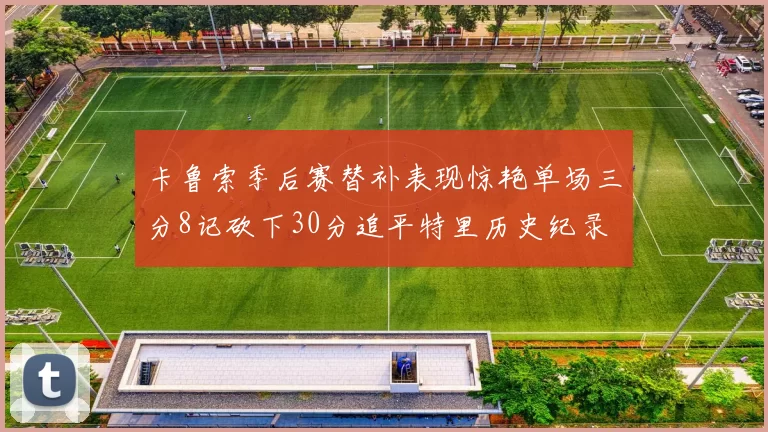 卡鲁索季后赛替补表现惊艳单场三分8记砍下30分追平特里历史纪录