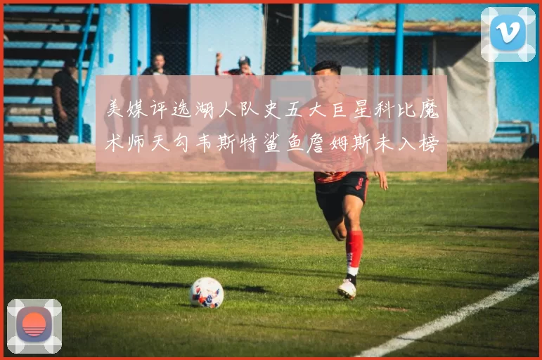 美媒评选湖人队史五大巨星科比魔术师天勾韦斯特鲨鱼詹姆斯未入榜引争议