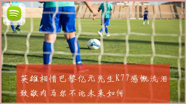 英雄相惜巴黎亿元先生K77感慨流泪致敬内马尔不论未来如何