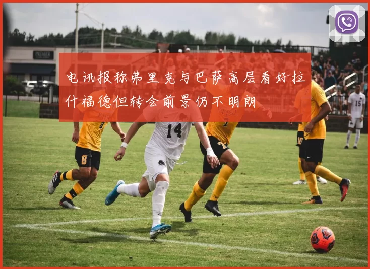 电讯报称弗里克与巴萨高层看好拉什福德但转会前景仍不明朗