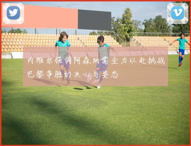 内维尔强调阿森纳需全力以赴挑战巴黎争胜的决心与姿态